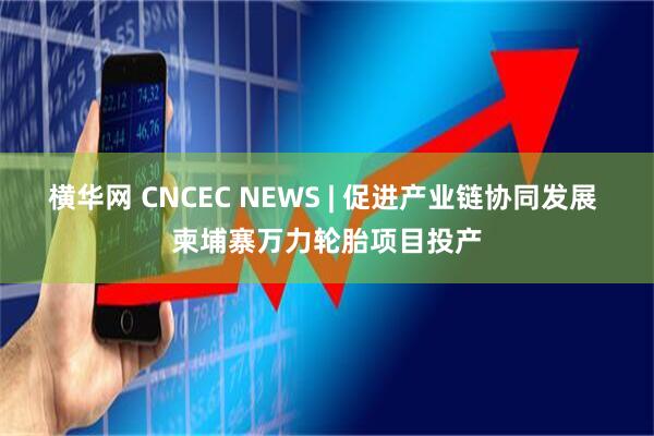 横华网 CNCEC NEWS | 促进产业链协同发展 柬埔寨万力轮胎项目投产