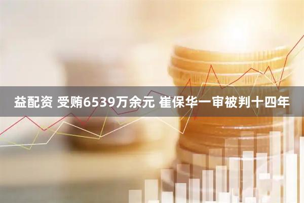 益配资 受贿6539万余元 崔保华一审被判十四年