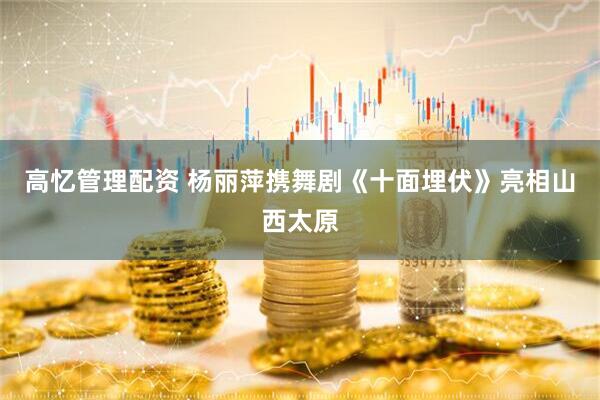高忆管理配资 杨丽萍携舞剧《十面埋伏》亮相山西太原