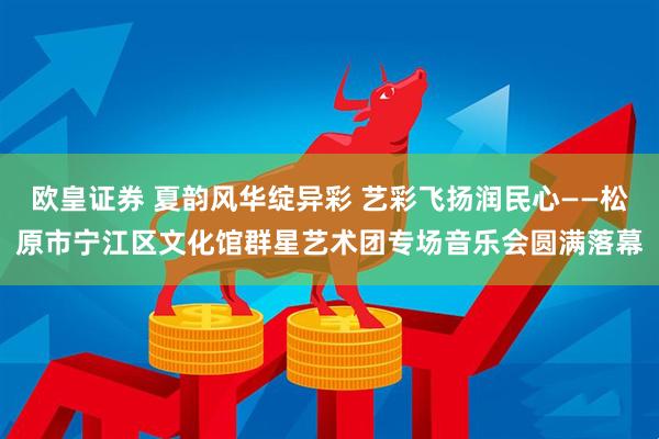 欧皇证券 夏韵风华绽异彩 艺彩飞扬润民心——松原市宁江区文化馆群星艺术团专场音乐会圆满落幕