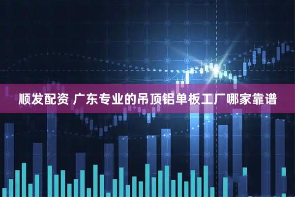 顺发配资 广东专业的吊顶铝单板工厂哪家靠谱