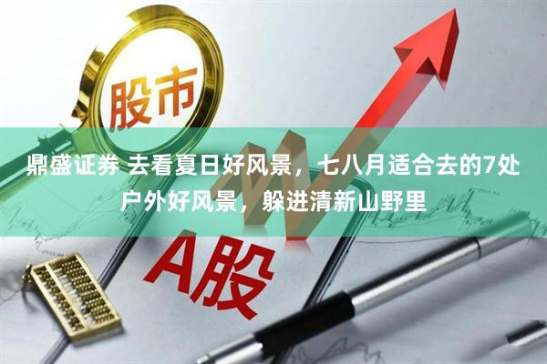 鼎盛证券 去看夏日好风景，七八月适合去的7处户外好风景，躲进清新山野里